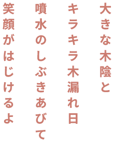 大きな木陰と キラキラ木漏れ日 噴水のしぶきあびて 笑顔がはじけるよ